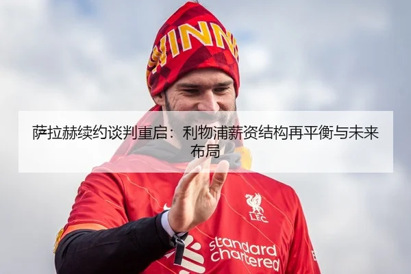 萨拉赫续约谈判重启：利物浦薪资结构再平衡与未来布局
