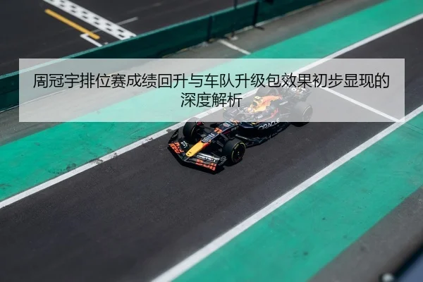 周冠宇排位赛成绩回升与车队升级包效果初步显现的深度解析