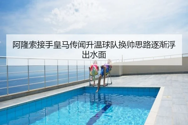 阿隆索接手皇马传闻升温球队换帅思路逐渐浮出水面