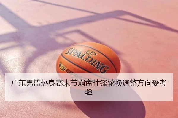 广东男篮热身赛末节崩盘杜锋轮换调整方向受考验