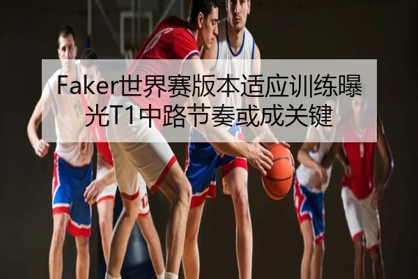 Faker世界赛版本适应训练曝光T1中路节奏或成关键
